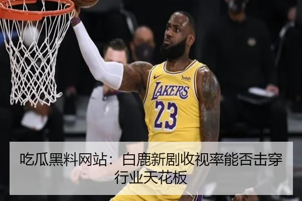 吃瓜黑料网站：白鹿新剧收视率能否击穿行业天花板